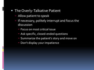  The Overly-Talkative Patient
 Allow patient to speak
 If necessary, politely interrupt and focus the
discussion
 Focus on most critical issue
 Ask specific, closed-ended questions
 Summarize the patient’s story and move on
 Don’t display your impatience
 