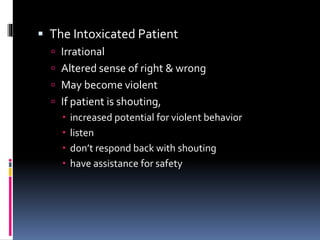  The Intoxicated Patient
 Irrational
 Altered sense of right & wrong
 May become violent
 If patient is shouting,
 increased potential for violent behavior
 listen
 don’t respond back with shouting
 have assistance for safety
 