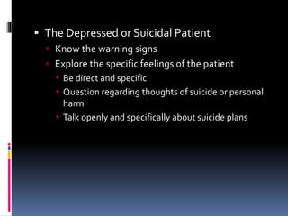 The Depressed or Suicidal Patient
 Know the warning signs
 Explore the specific feelings of the patient
 Be direct and specific
 Question regarding thoughts of suicide or personal
harm
 Talk openly and specifically about suicide plans
 