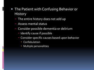  The Patient with Confusing Behavior or
History
 The entire history does not add up
 Assess mental status
 Consider possible dementia or delirium
 Identify cause if possible
 Consider specific causes based upon behavior
 Confabulation
 Multiple personalities
 