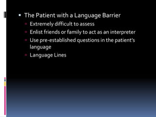  The Patient with a Language Barrier
 Extremely difficult to assess
 Enlist friends or family to act as an interpreter
 Use pre-established questions in the patient’s
language
 Language Lines
 
