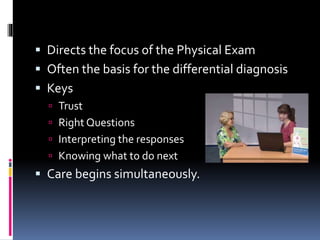  Directs the focus of the Physical Exam
 Often the basis for the differential diagnosis
 Keys
 Trust
 Right Questions
 Interpreting the responses
 Knowing what to do next
 Care begins simultaneously.
 