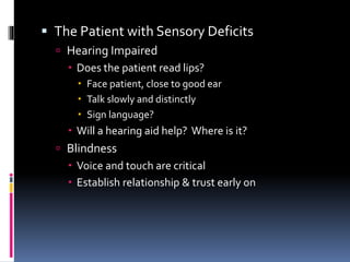  The Patient with Sensory Deficits
 Hearing Impaired
 Does the patient read lips?
 Face patient, close to good ear
 Talk slowly and distinctly
 Sign language?
 Will a hearing aid help? Where is it?
 Blindness
 Voice and touch are critical
 Establish relationship & trust early on
 