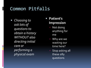 Common Pitfalls
 Choosing to
ask lots of
questions to
obtain a history
WITHOUT also
directing initial
care or
performing a
physical exam
 Patient’s
Impression
 Not doing
anything for
me
 Why are we
wasting our
time here?
 Stop asking all
these silly
questions
 
