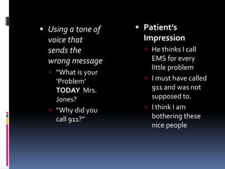  Using a tone of
voice that
sends the
wrong message
 “What is your
‘Problem’
TODAY Mrs.
Jones?
 “Why did you
call 911?”
 Patient’s
Impression
 He thinks I call
EMS for every
little problem
 I must have called
911 and was not
supposed to.
 I think I am
bothering these
nice people
 