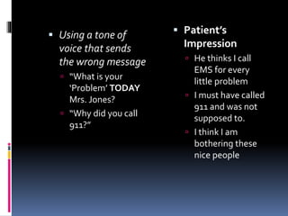  Using a tone of
voice that sends
the wrong message
 “What is your
‘Problem’ TODAY
Mrs. Jones?
 “Why did you call
911?”
 Patient’s
Impression
 He thinks I call
EMS for every
little problem
 I must have called
911 and was not
supposed to.
 I think I am
bothering these
nice people
 