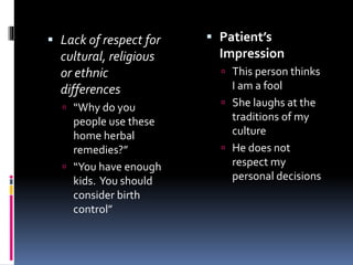  Lack of respect for
cultural, religious
or ethnic
differences
 “Why do you
people use these
home herbal
remedies?”
 “You have enough
kids. You should
consider birth
control”
 Patient’s
Impression
 This person thinks
I am a fool
 She laughs at the
traditions of my
culture
 He does not
respect my
personal decisions
 