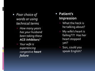  Poor choice of
words or using
technical terms
 How many years
has your husband
been taking these
ACE-inhibitors?
 Your wife is
experiencing
congestive heart
failure
 Patient’s
Impression
 What the heck is
he talking about?
 My wife’s heart is
failing?!?! Has her
heart stopped
yet?
 Son, could you
speak English?
 