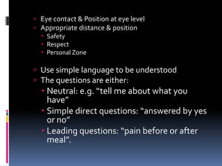  Eye contact & Position at eye level
 Appropriate distance & position
 Safety
 Respect
 Personal Zone
 Use simple language to be understood
 The questions are either:
 Neutral: e.g. “tell me about what you
have”
 Simple direct questions: “answered by yes
or no”
 Leading questions: “pain before or after
meal”.
 