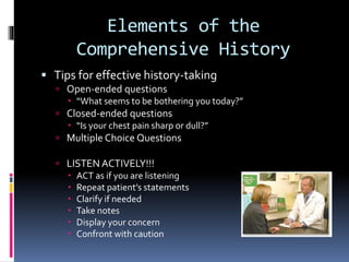 Elements of the
Comprehensive History
 Tips for effective history-taking
 Open-ended questions
 “What seems to be bothering you today?”
 Closed-ended questions
 “Is your chest pain sharp or dull?”
 Multiple Choice Questions
 LISTEN ACTIVELY!!!
 ACT as if you are listening
 Repeat patient’s statements
 Clarify if needed
 Take notes
 Display your concern
 Confront with caution
 