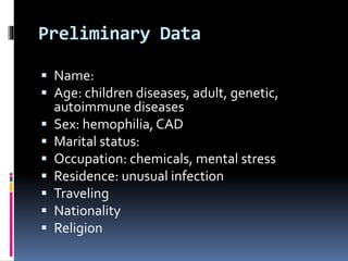Preliminary Data
 Name:
 Age: children diseases, adult, genetic,
autoimmune diseases
 Sex: hemophilia, CAD
 Marital status:
 Occupation: chemicals, mental stress
 Residence: unusual infection
 Traveling
 Nationality
 Religion
 