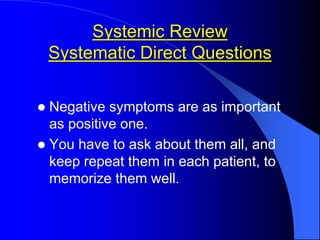 Systemic Review
Systematic Direct Questions
 Negative symptoms are as important
as positive one.
 You have to ask about them all, and
keep repeat them in each patient, to
memorize them well.
 