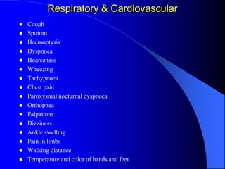 Respiratory & Cardiovascular
 Cough
 Sputum
 Haemoptysis
 Dyspnoea
 Hoarseness
 Wheezing
 Tachypnoea
 Chest pain
 Paroxysmal nocturnal dyspnoea
 Orthopnea
 Palpations
 Dizziness
 Ankle swelling
 Pain in limbs
 Walking distance
 Temperature and color of hands and feet
 