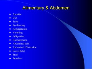 Alimentary & Abdomen
 Appetite
 Diet
 Taste
 Swallowing
 Regurgitation
 Vomiting
 Indigestion
 Haematemses
 Abdominal pain
 Abdominal Distension
 Bowel habit
 Stool
 Jaundice
 
