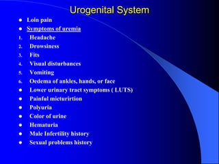 Urogenital System
 Loin pain
 Symptoms of uremia
1. Headache
2. Drowsiness
3. Fits
4. Visual disturbances
5. Vomiting
6. Oedema of ankles, hands, or face
 Lower urinary tract symptoms ( LUTS)
 Painful micturirtion
 Polyuria
 Color of urine
 Hematuria
 Male Infertility history
 Sexual problems history
 