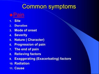 Common symptoms
Pain
1. Site
2. Duration
3. Mode of onset
4. Severity
5. Nature ( Character)
6. Progression of pain
7. The end of pain
8. Relieving factors
9. Exaggerating (Exacerbating) factors
10. Radiation
11. Cause
 