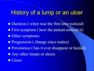 History of a lump or an ulcer
 Duration ( when was the first time noticed)
 First symptom ( how the patient noticed it)
 Other symptoms
 Progression ( change since notice)
 Persistence ( has it ever disappear or healed)
 Any other lumps or ulcers
 Cause
 