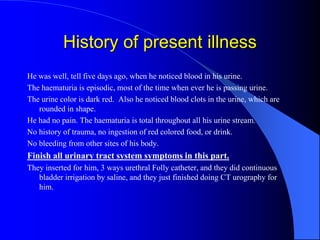 History of present illness
He was well, tell five days ago, when he noticed blood in his urine.
The haematuria is episodic, most of the time when ever he is passing urine.
The urine color is dark red. Also he noticed blood clots in the urine, which are
rounded in shape.
He had no pain. The haematuria is total throughout all his urine stream.
No history of trauma, no ingestion of red colored food, or drink.
No bleeding from other sites of his body.
Finish all urinary tract system symptoms in this part.
They inserted for him, 3 ways urethral Folly catheter, and they did continuous
bladder irrigation by saline, and they just finished doing CT urography for
him.
 