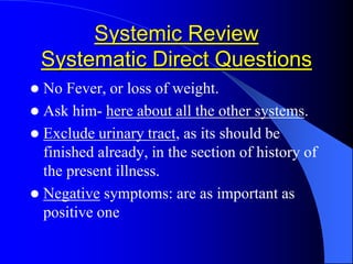 Systemic Review
Systematic Direct Questions
 No Fever, or loss of weight.
 Ask him- here about all the other systems.
 Exclude urinary tract, as its should be
finished already, in the section of history of
the present illness.
 Negative symptoms: are as important as
positive one
 