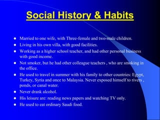 Social History & Habits
 Married to one wife, with Three-female and two-male children.
 Living in his own villa, with good facilities.
 Working as a higher school teacher, and had other personal business
with good income.
 Not smoker, but he had other colleague teachers , who are smoking in
the office.
 He used to travel in summer with his family to other countries: Egypt,
Turkey, Syria and once to Malaysia. Never exposed himself to rivers ,
ponds, or canal water.
 Never drank alcohol.
 His leisure are: reading news papers and watching TV only.
 He used to eat ordinary Saudi food.
 