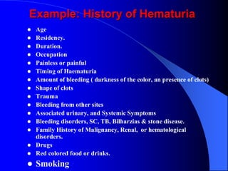  Age
 Residency.
 Duration.
 Occupation
 Painless or painful
 Timing of Haematuria
 Amount of bleeding ( darkness of the color, an presence of clots)
 Shape of clots
 Trauma
 Bleeding from other sites
 Associated urinary, and Systemic Symptoms
 Bleeding disorders, SC, TB, Bilharzias & stone disease.
 Family History of Malignancy, Renal, or hematological
disorders.
 Drugs
 Red colored food or drinks.
 Smoking
Example: History of Hematuria
 
