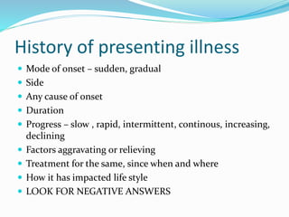 History of presenting illness
 Mode of onset – sudden, gradual
 Side
 Any cause of onset
 Duration
 Progress – slow , rapid, intermittent, continous, increasing,
declining
 Factors aggravating or relieving
 Treatment for the same, since when and where
 How it has impacted life style
 LOOK FOR NEGATIVE ANSWERS
 
