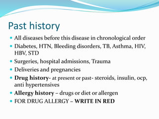 Past history
 All diseases before this disease in chronological order
 Diabetes, HTN, Bleeding disorders, TB, Asthma, HIV,
HBV, STD
 Surgeries, hospital admissions, Trauma
 Deliveries and pregnancies
 Drug history- at present or past- steroids, insulin, ocp,
anti hypertensives
 Allergy history – drugs or diet or allergen
 FOR DRUG ALLERGY – WRITE IN RED
 