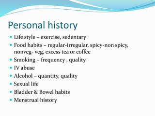 Personal history
 Life style – exercise, sedentary
 Food habits – regular-irregular, spicy-non spicy,
nonveg- veg, excess tea or coffee
 Smoking – frequency , quality
 IV abuse
 Alcohol – quantity, quality
 Sexual life
 Bladder & Bowel habits
 Menstrual history
 