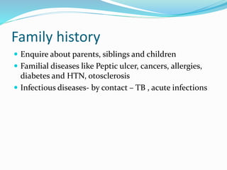 Family history
 Enquire about parents, siblings and children
 Familial diseases like Peptic ulcer, cancers, allergies,
diabetes and HTN, otosclerosis
 Infectious diseases- by contact – TB , acute infections
 