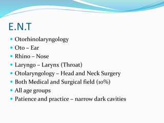 E.N.T
 Otorhinolaryngology
 Oto – Ear
 Rhino – Nose
 Laryngo – Larynx (Throat)
 Otolaryngology – Head and Neck Surgery
 Both Medical and Surgical field (10%)
 All age groups
 Patience and practice – narrow dark cavities
 