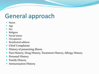 General approach
 Name
 Age
 Sex
 Religion
 Social status
 Occupation
 Residential address
 Chief Complaints
 History of presenting illness
 Past History; Drug History, Treatment History, Allergy History
 Personal History
 Family History
 Immunisation History
 