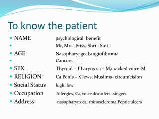To know the patient
 NAME psychological benefit
 Mr, Mrs , Miss, Shri , Smt
 AGE Nasopharyngeal angiofibroma
 Cancers
 SEX Thyroid – F,Larynx ca – M,cracked voice-M
 RELIGION Ca Penis – X Jews, Muslims- circumcision
 Social Status high, low
 Occupation Allergies, Ca, voice disorders- singers
 Address nasopharynx ca, rhinoscleroma,Peptic ulcers
 