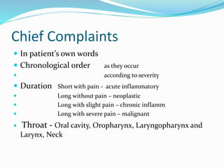 Chief Complaints
 In patient’s own words
 Chronological order as they occur
 according to severity
 Duration Short with pain - acute inflammatory
 Long without pain – neoplastic
 Long with slight pain – chronic inflamm
 Long with severe pain – malignant
 Throat - Oral cavity, Oropharynx, Laryngopharynx and
Larynx, Neck
 