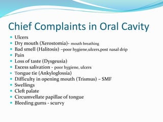 Chief Complaints in Oral Cavity
 Ulcers
 Dry mouth (Xerostomia)- mouth breathing
 Bad smell (Halitosis) –poor hygiene,ulcers,post nasal drip
 Pain
 Loss of taste (Dysgeusia)
 Excess salivation - poor hygiene, ulcers
 Tongue tie (Ankyloglossia)
 Difficulty in opening mouth (Trismus) – SMF
 Swellings
 Cleft palate
 Circumvellate papillae of tongue
 Bleeding gums - scurvy
 