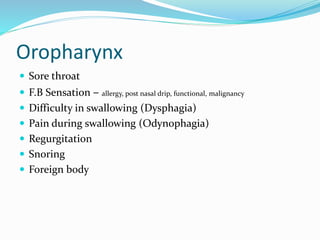 Oropharynx
 Sore throat
 F.B Sensation – allergy, post nasal drip, functional, malignancy
 Difficulty in swallowing (Dysphagia)
 Pain during swallowing (Odynophagia)
 Regurgitation
 Snoring
 Foreign body
 
