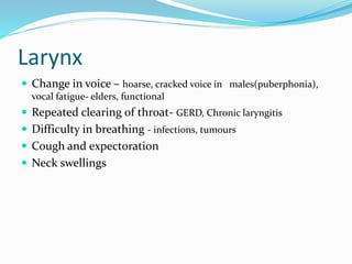 Larynx
 Change in voice – hoarse, cracked voice in males(puberphonia),
vocal fatigue- elders, functional
 Repeated clearing of throat- GERD, Chronic laryngitis
 Difficulty in breathing - infections, tumours
 Cough and expectoration
 Neck swellings
 