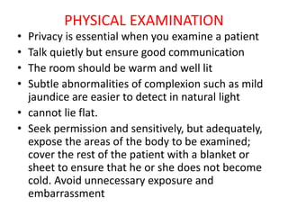 PHYSICAL EXAMINATION
• Privacy is essential when you examine a patient
• Talk quietly but ensure good communication
• The room should be warm and well lit
• Subtle abnormalities of complexion such as mild
jaundice are easier to detect in natural light
• cannot lie flat.
• Seek permission and sensitively, but adequately,
expose the areas of the body to be examined;
cover the rest of the patient with a blanket or
sheet to ensure that he or she does not become
cold. Avoid unnecessary exposure and
embarrassment
 