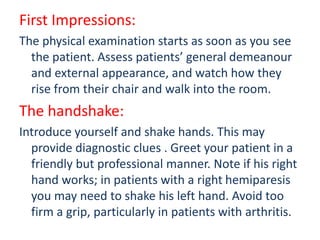 First Impressions:
The physical examination starts as soon as you see
the patient. Assess patients’ general demeanour
and external appearance, and watch how they
rise from their chair and walk into the room.
The handshake:
Introduce yourself and shake hands. This may
provide diagnostic clues . Greet your patient in a
friendly but professional manner. Note if his right
hand works; in patients with a right hemiparesis
you may need to shake his left hand. Avoid too
firm a grip, particularly in patients with arthritis.
 