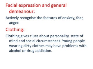 Facial expression and general
demeanour:
Actively recognise the features of anxiety, fear,
anger.
Clothing:
Clothing gives clues about personality, state of
mind and social circumstances. Young people
wearing dirty clothes may have problems with
alcohol or drug addiction.
 