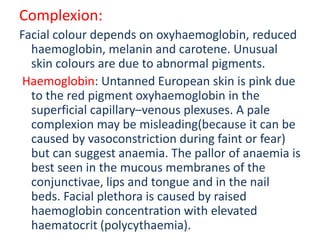 Complexion:
Facial colour depends on oxyhaemoglobin, reduced
haemoglobin, melanin and carotene. Unusual
skin colours are due to abnormal pigments.
Haemoglobin: Untanned European skin is pink due
to the red pigment oxyhaemoglobin in the
superficial capillary–venous plexuses. A pale
complexion may be misleading(because it can be
caused by vasoconstriction during faint or fear)
but can suggest anaemia. The pallor of anaemia is
best seen in the mucous membranes of the
conjunctivae, lips and tongue and in the nail
beds. Facial plethora is caused by raised
haemoglobin concentration with elevated
haematocrit (polycythaemia).
 