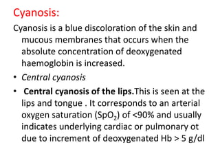 Cyanosis:
Cyanosis is a blue discoloration of the skin and
mucous membranes that occurs when the
absolute concentration of deoxygenated
haemoglobin is increased.
• Central cyanosis
• Central cyanosis of the lips.This is seen at the
lips and tongue . It corresponds to an arterial
oxygen saturation (SpO2) of <90% and usually
indicates underlying cardiac or pulmonary ot
due to increment of deoxygenated Hb > 5 g/dl
 