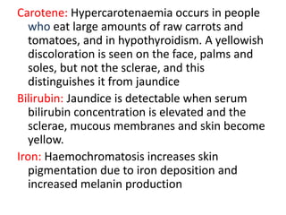 Carotene: Hypercarotenaemia occurs in people
who eat large amounts of raw carrots and
tomatoes, and in hypothyroidism. A yellowish
discoloration is seen on the face, palms and
soles, but not the sclerae, and this
distinguishes it from jaundice
Bilirubin: Jaundice is detectable when serum
bilirubin concentration is elevated and the
sclerae, mucous membranes and skin become
yellow.
Iron: Haemochromatosis increases skin
pigmentation due to iron deposition and
increased melanin production
 