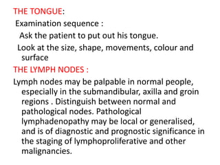 THE TONGUE:
Examination sequence :
Ask the patient to put out his tongue.
Look at the size, shape, movements, colour and
surface
THE LYMPH NODES :
Lymph nodes may be palpable in normal people,
especially in the submandibular, axilla and groin
regions . Distinguish between normal and
pathological nodes. Pathological
lymphadenopathy may be local or generalised,
and is of diagnostic and prognostic significance in
the staging of lymphoproliferative and other
malignancies.
 