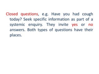 Closed questions, e.g. Have you had cough
today? Seek specific information as part of a
systemic enquiry. They invite yes or no
answers. Both types of questions have their
places.
 