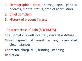 1. Demographic data: name, age, gender,
address, marital status, date of addmission
2. Chief complain
3. History of present illness;
Characteristic of pain (SOCRATES)
Site, somatic is well localized, visceral is diffuse
Onset, speed of onset & any associated
circumstances
Character, sharp, dull, burning, stabbing
Radiation
 