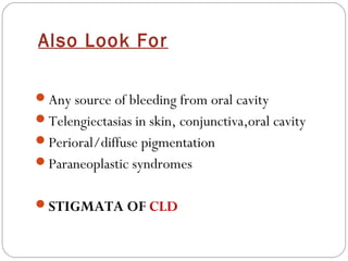 Also Look For

Any source of bleeding from oral cavity
Telengiectasias in skin, conjunctiva,oral cavity
Perioral/diffuse pigmentation
Paraneoplastic syndromes


STIGMATA OF CLD
 