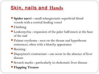 Skin, nails and Hands
 Spider naevi - small telangiectatic superficial blood
  vessels with a central feeding vessel
 Clubbing
 Leukonychia - expansion of the paler half-moon at the base
  of the nail
 Palmar erythema - seen on the thenar and hypothenar
  eminences, often with a blotchy appearance
 Bruising
 Dupuytren's contracture - can occur in the absence of liver
  disease
 Scratch marks - particularly in cholestatic liver disease
 Flapping Tremor
 