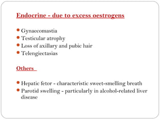 Endocrine - due to excess oestrogens

Gynaecomastia
Testicular atrophy
Loss of axillary and pubic hair
Telengiectasias


Others

Hepatic fetor - characteristic sweet-smelling breath
Parotid swelling - particularly in alcohol-related liver
  disease
 