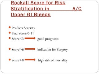 Rockall Score for Risk
 Stratification in                            A/C
 Upper GI Bleeds

Predicts Severity
Final score 0-11
Score<3             good prognosis

Score>6             indication for Surgery

Score>8             high risk of mortality
 