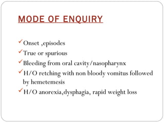 MODE OF ENQUIRY

Onset ,episodes
True or spurious
Bleeding from oral cavity/nasopharynx
H/O retching with non bloody vomitus followed
 by hemetemesis
H/O anorexia,dysphagia, rapid weight loss
 